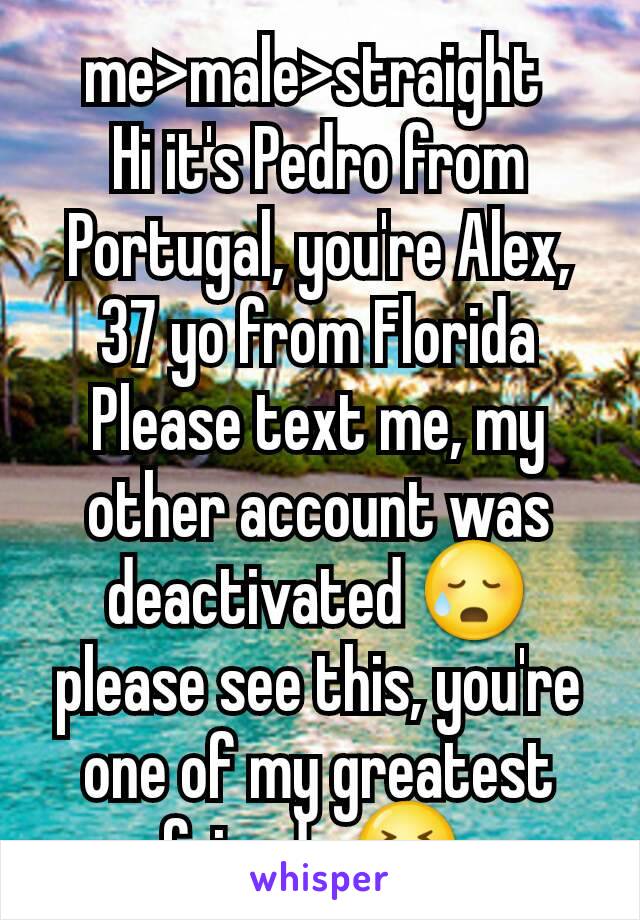 me>male>straight 
Hi it's Pedro from Portugal, you're Alex, 37 yo from Florida
Please text me, my other account was deactivated 😥 please see this, you're one of my greatest friends 😣 