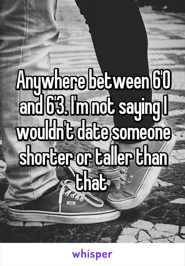 Anywhere between 6'0 and 6'3. I'm not saying I wouldn't date someone shorter or taller than that 