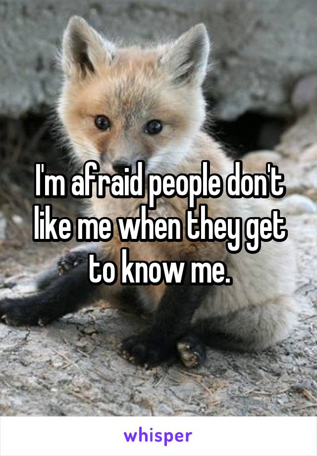 I'm afraid people don't like me when they get to know me.