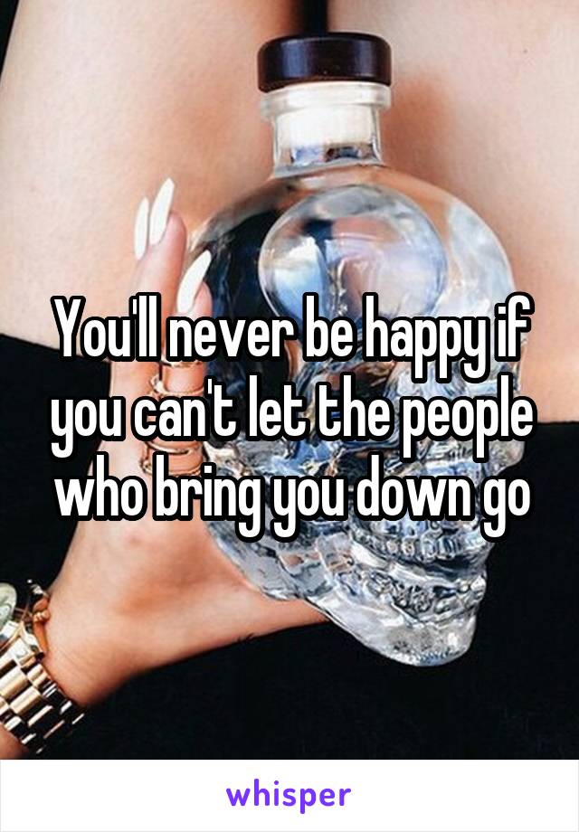 You'll never be happy if you can't let the people who bring you down go