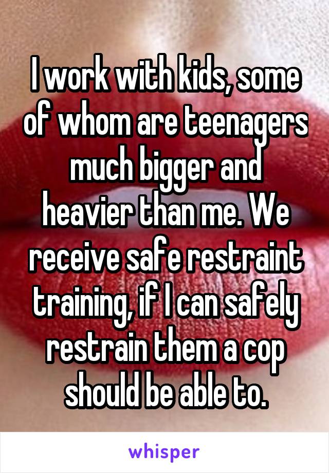 I work with kids, some of whom are teenagers much bigger and heavier than me. We receive safe restraint training, if I can safely restrain them a cop should be able to.