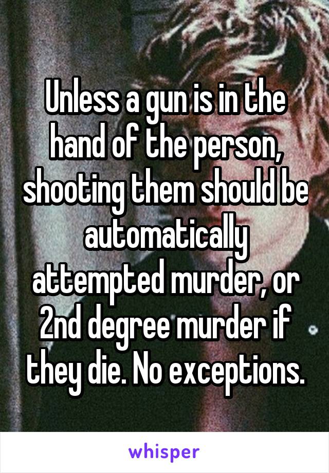 Unless a gun is in the hand of the person, shooting them should be automatically attempted murder, or 2nd degree murder if they die. No exceptions.