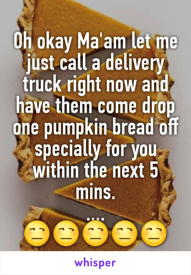 Oh okay Ma'am let me just call a delivery truck right now and have them come drop one pumpkin bread off specially for you within the next 5 mins.
....
😒😒😒😒😒