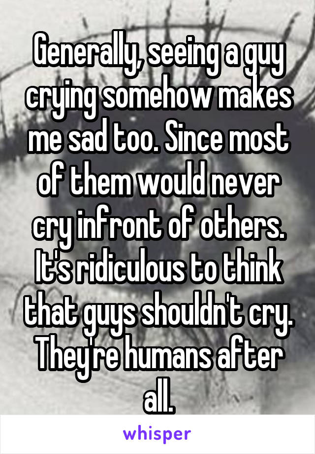 Generally, seeing a guy crying somehow makes me sad too. Since most of them would never cry infront of others. It's ridiculous to think that guys shouldn't cry. They're humans after all.
