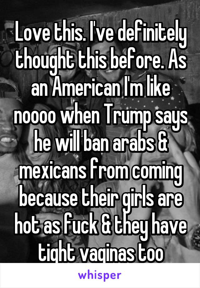 Love this. I've definitely thought this before. As an American I'm like noooo when Trump says he will ban arabs & mexicans from coming because their girls are hot as fuck & they have tight vaginas too