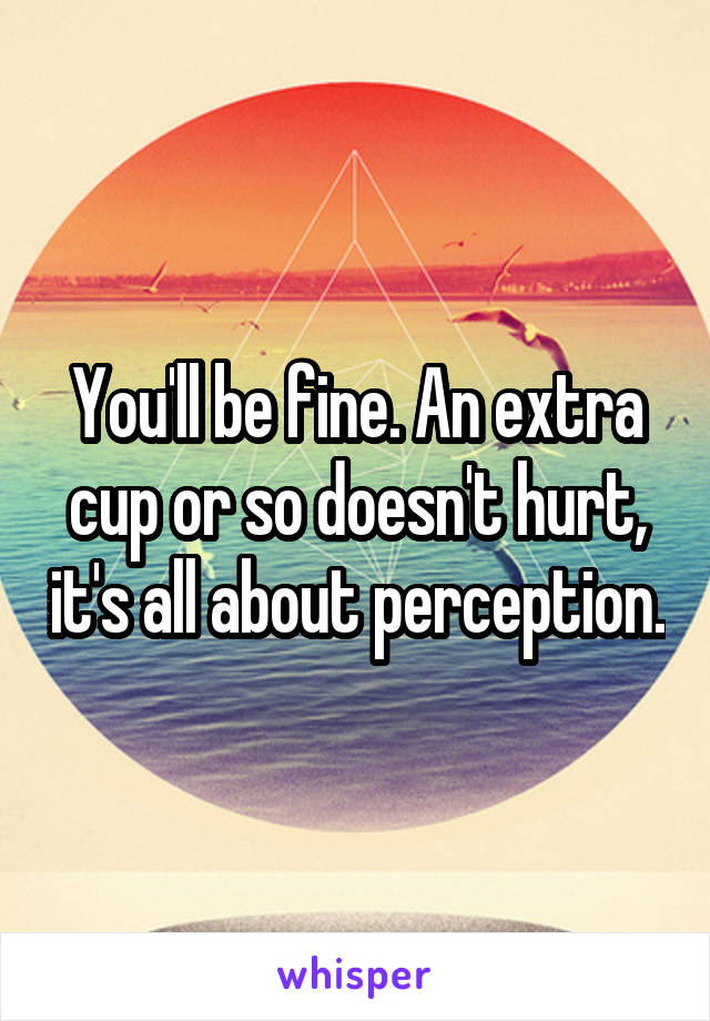 You'll be fine. An extra cup or so doesn't hurt, it's all about perception.