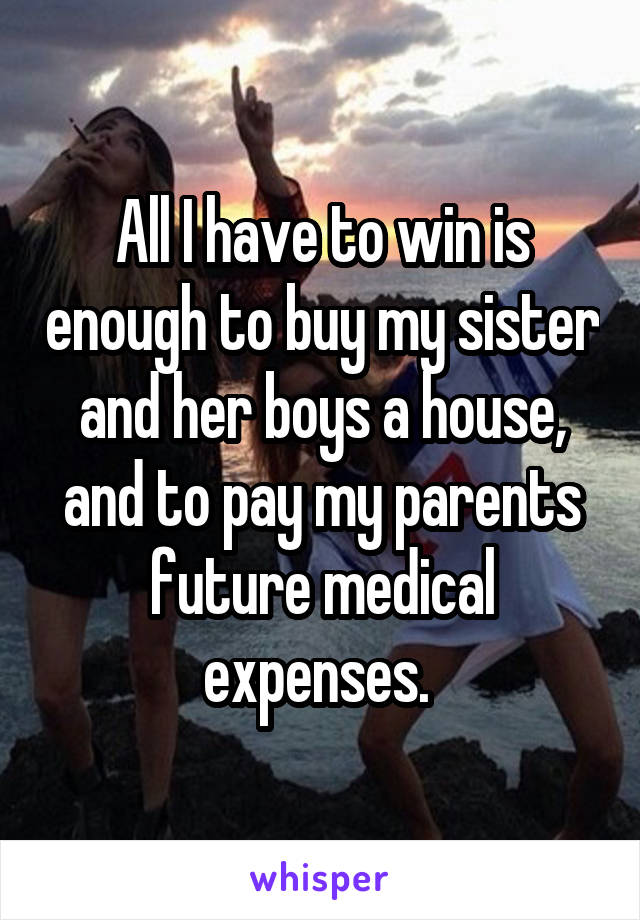 All I have to win is enough to buy my sister and her boys a house, and to pay my parents future medical expenses. 