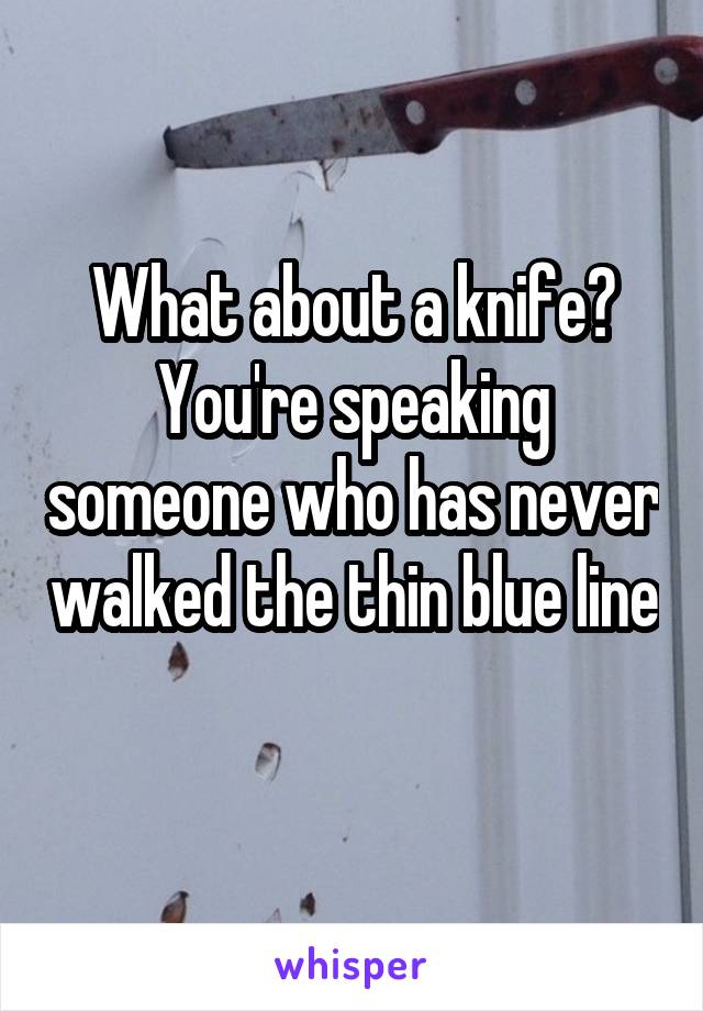 What about a knife? You're speaking someone who has never walked the thin blue line 