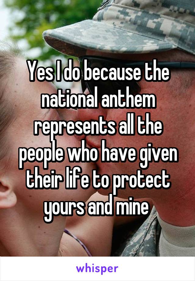 Yes I do because the national anthem represents all the people who have given their life to protect yours and mine 