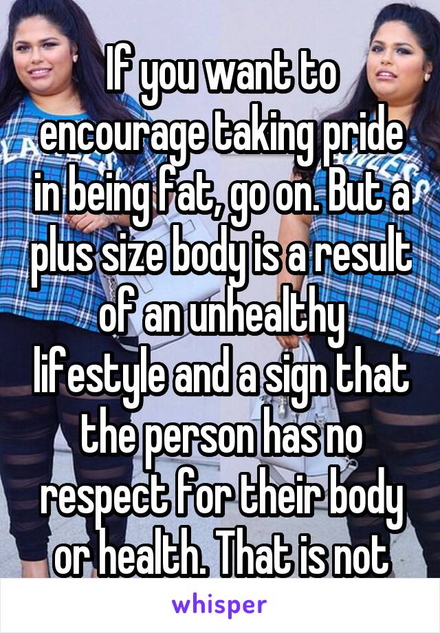 If you want to encourage taking pride in being fat, go on. But a plus size body is a result of an unhealthy lifestyle and a sign that the person has no respect for their body or health. That is not