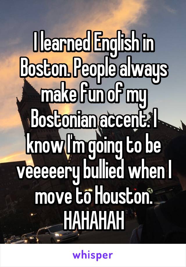 I learned English in Boston. People always make fun of my Bostonian accent. I know I'm going to be veeeeery bullied when I move to Houston. HAHAHAH