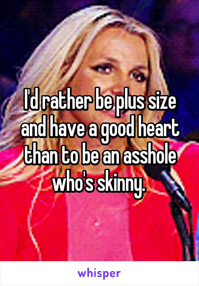 I'd rather be plus size and have a good heart than to be an asshole who's skinny. 