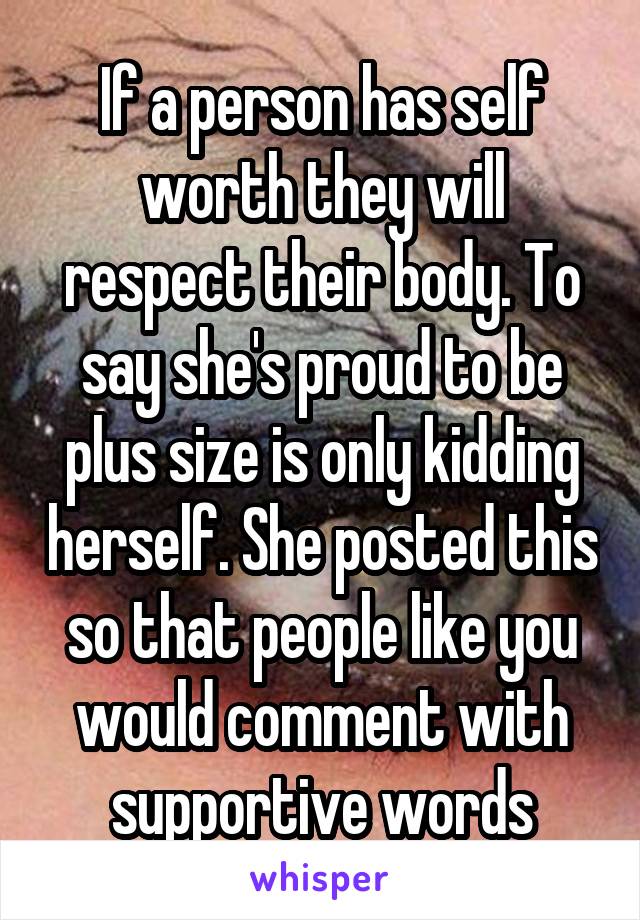 If a person has self worth they will respect their body. To say she's proud to be plus size is only kidding herself. She posted this so that people like you would comment with supportive words