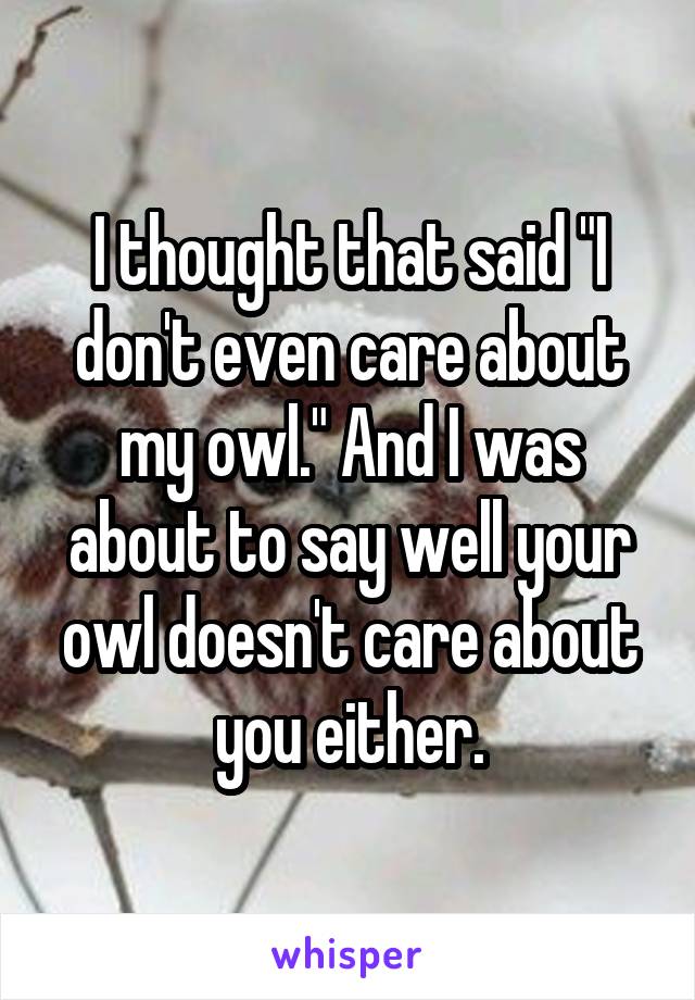 I thought that said "I don't even care about my owl." And I was about to say well your owl doesn't care about you either.