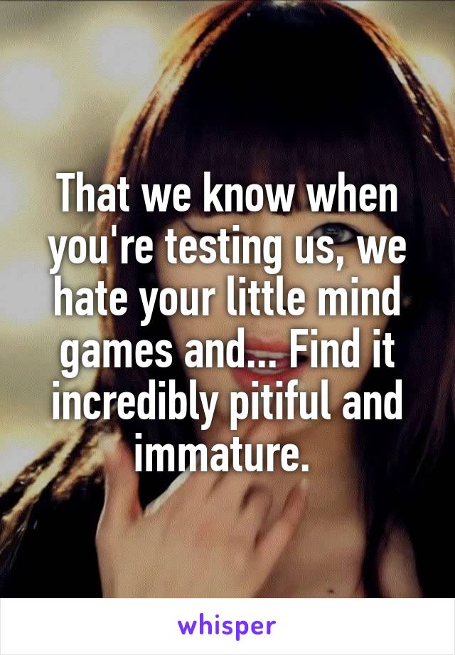 That we know when you're testing us, we hate your little mind games and... Find it incredibly pitiful and immature. 