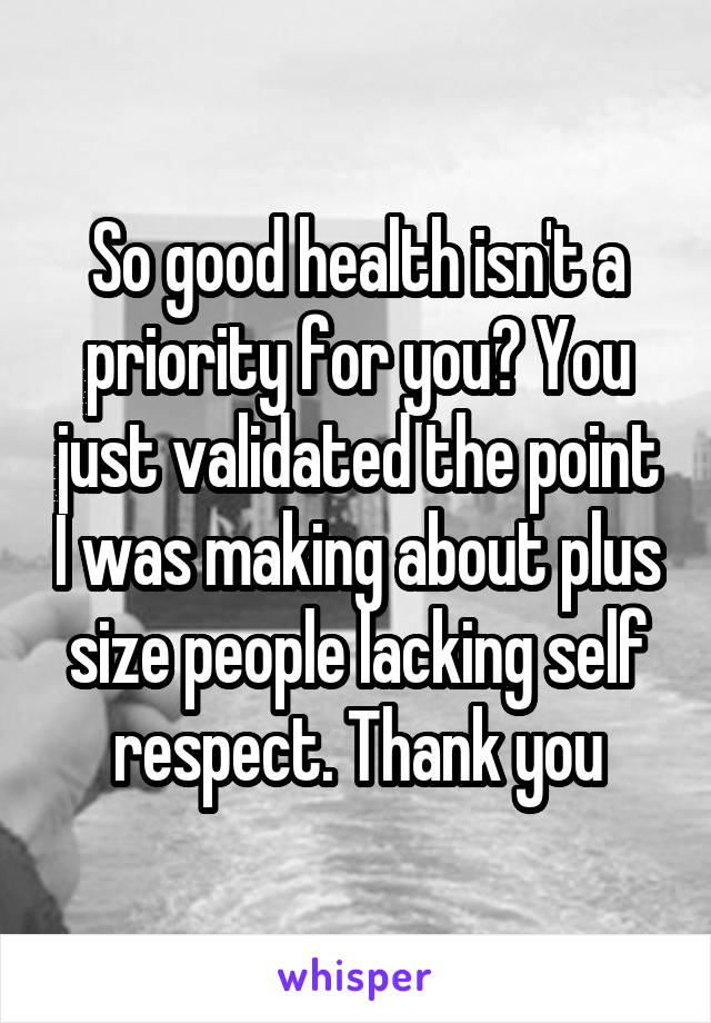 So good health isn't a priority for you? You just validated the point I was making about plus size people lacking self respect. Thank you