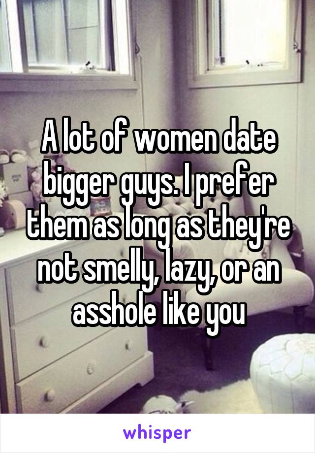 A lot of women date bigger guys. I prefer them as long as they're not smelly, lazy, or an asshole like you