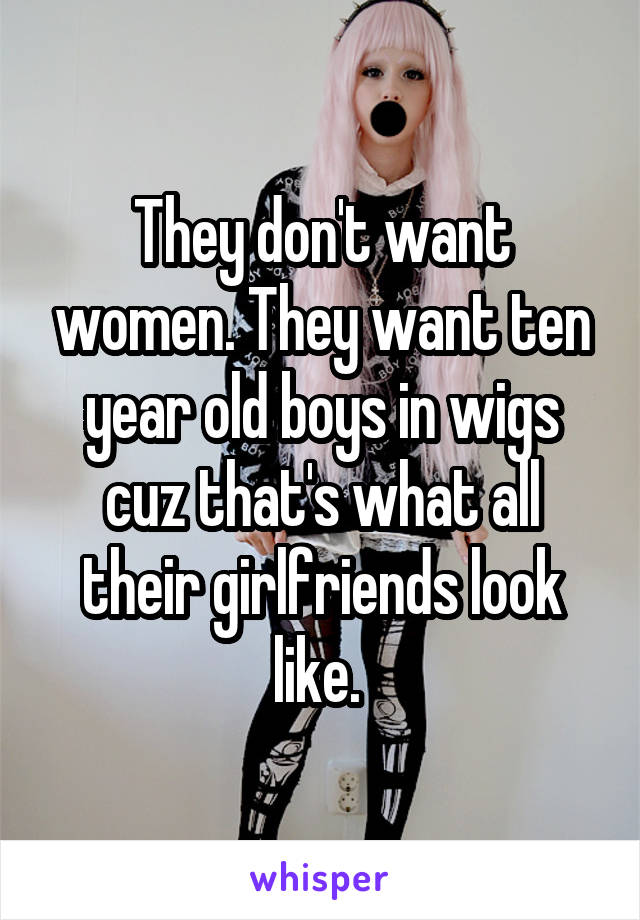 They don't want women. They want ten year old boys in wigs cuz that's what all their girlfriends look like. 