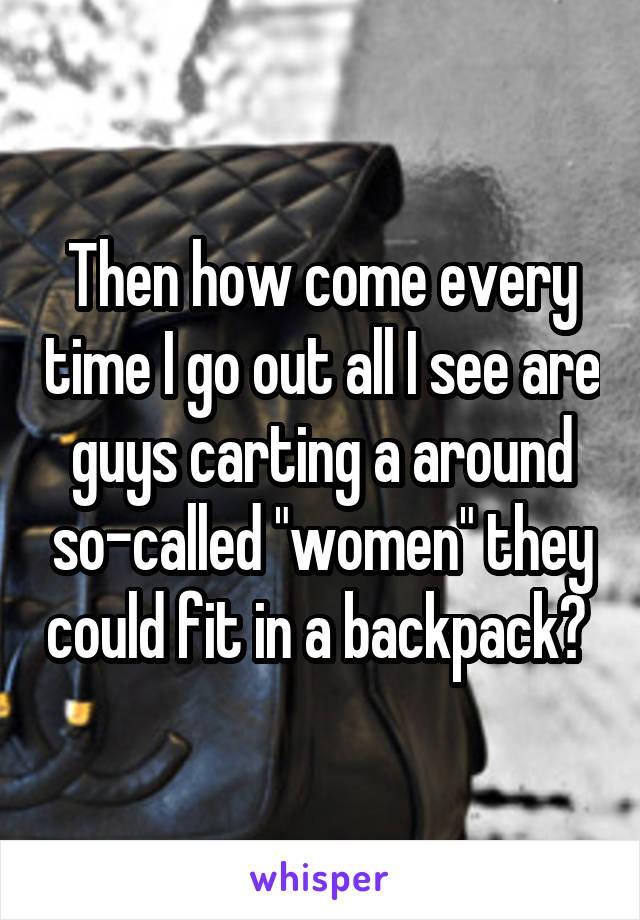 Then how come every time I go out all I see are guys carting a around so-called "women" they could fit in a backpack? 