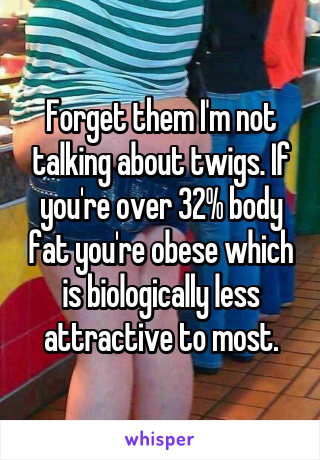 Forget them I'm not talking about twigs. If you're over 32% body fat you're obese which is biologically less attractive to most.