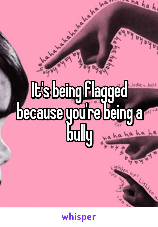 It's being flagged because you're being a bully