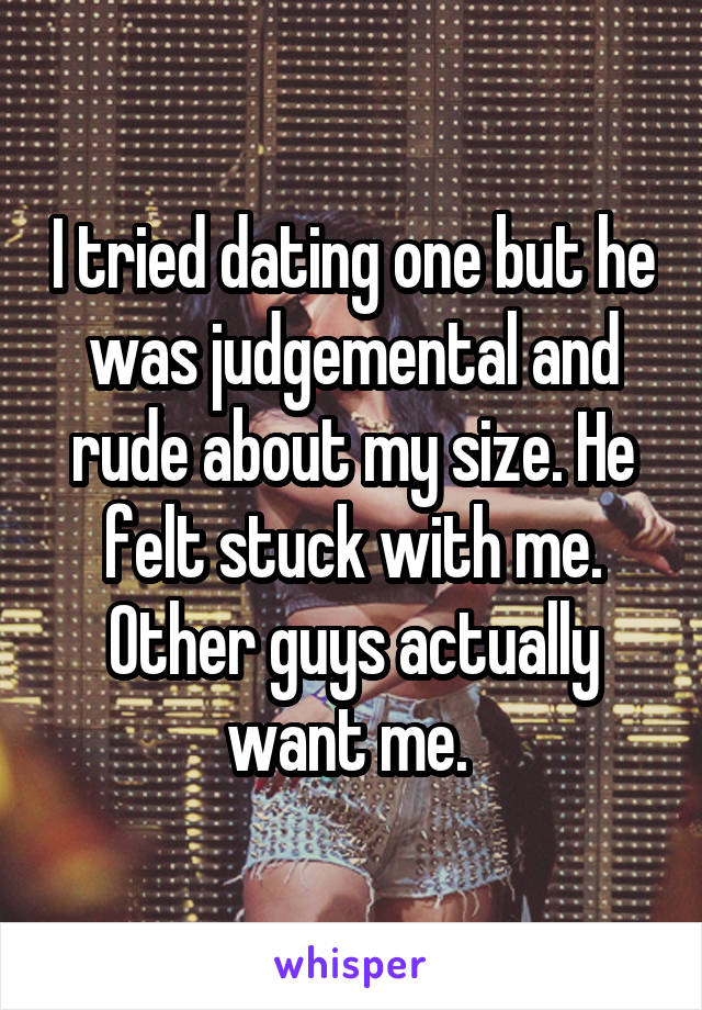 I tried dating one but he was judgemental and rude about my size. He felt stuck with me. Other guys actually want me. 