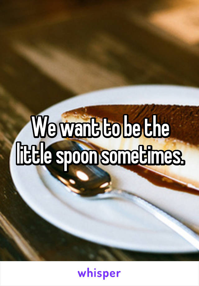 We want to be the little spoon sometimes.