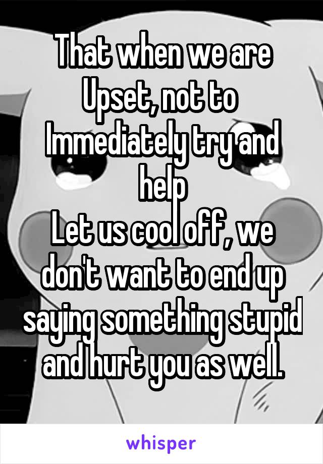 That when we are
Upset, not to 
Immediately try and help
Let us cool off, we don't want to end up saying something stupid and hurt you as well.
