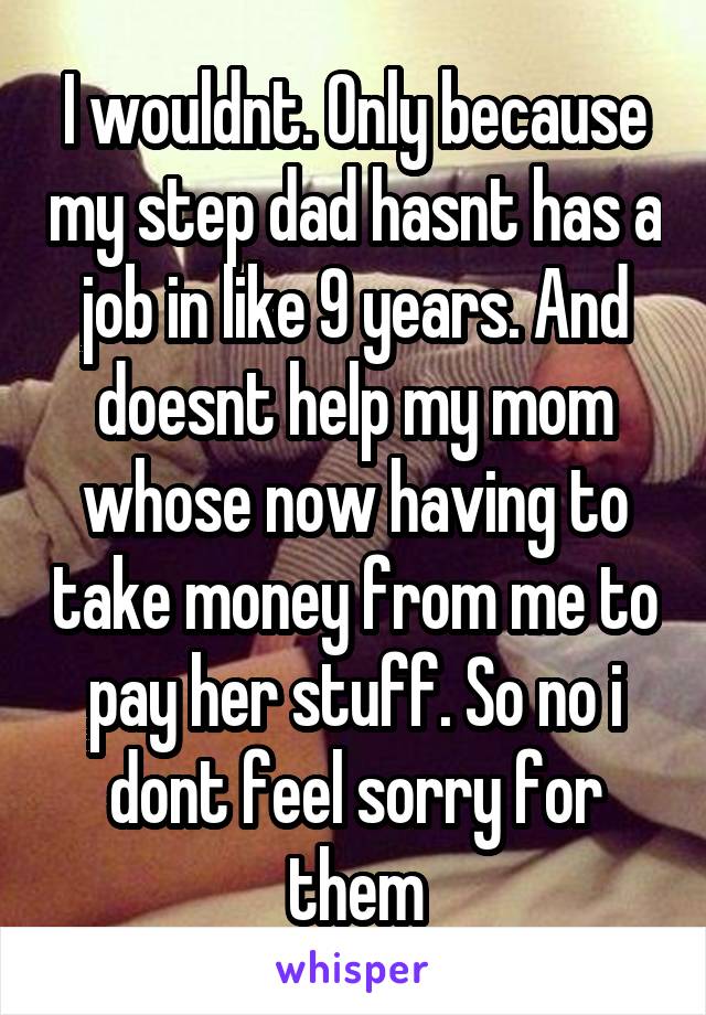 I wouldnt. Only because my step dad hasnt has a job in like 9 years. And doesnt help my mom whose now having to take money from me to pay her stuff. So no i dont feel sorry for them