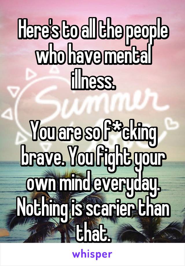 Here's to all the people who have mental illness.

You are so f*cking brave. You fight your own mind everyday. Nothing is scarier than that.