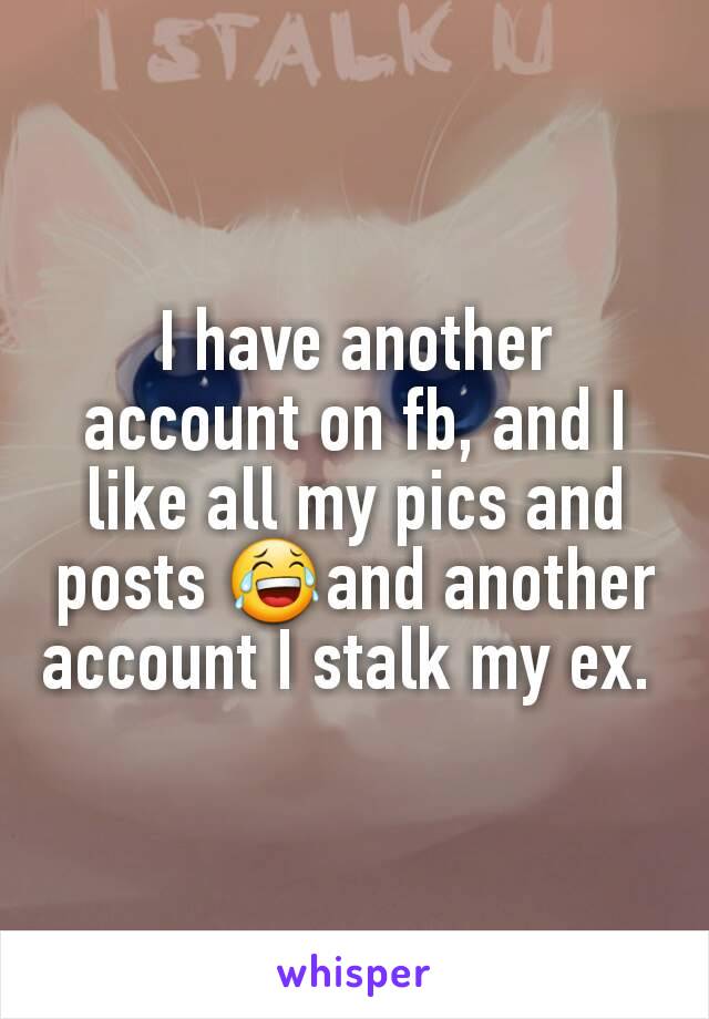 I have another account on fb, and I like all my pics and posts 😂and another account I stalk my ex. 