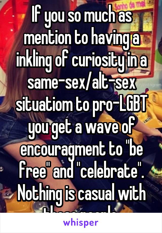 If you so much as mention to having a inkling of curiosity in a same-sex/alt-sex situatiom to pro-LGBT you get a wave of encouragment to "be free" and "celebrate". Nothing is casual with those people.