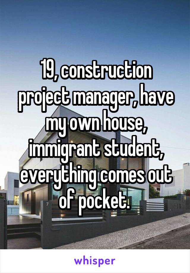 19, construction project manager, have my own house, immigrant student, everything comes out of pocket. 