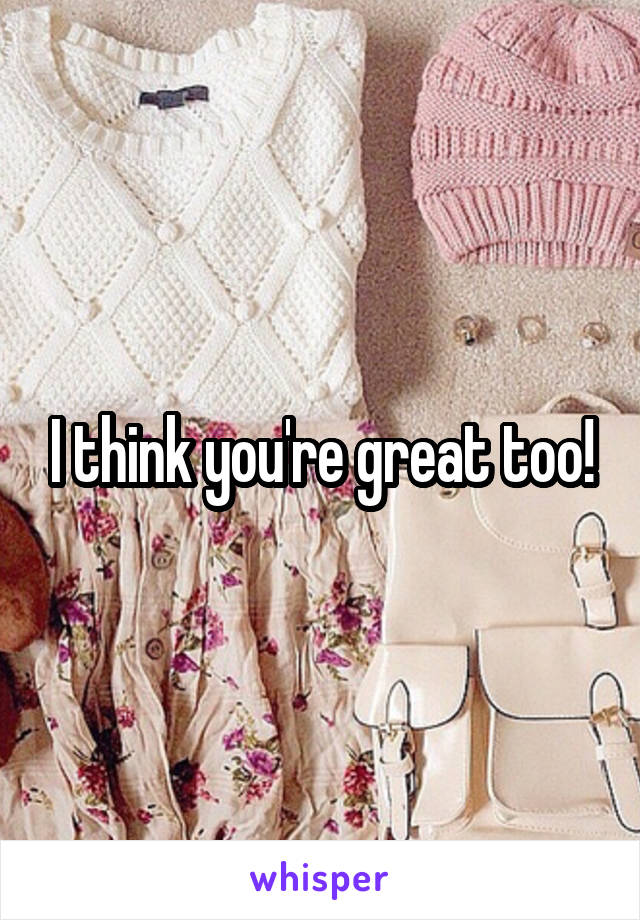 I think you're great too!