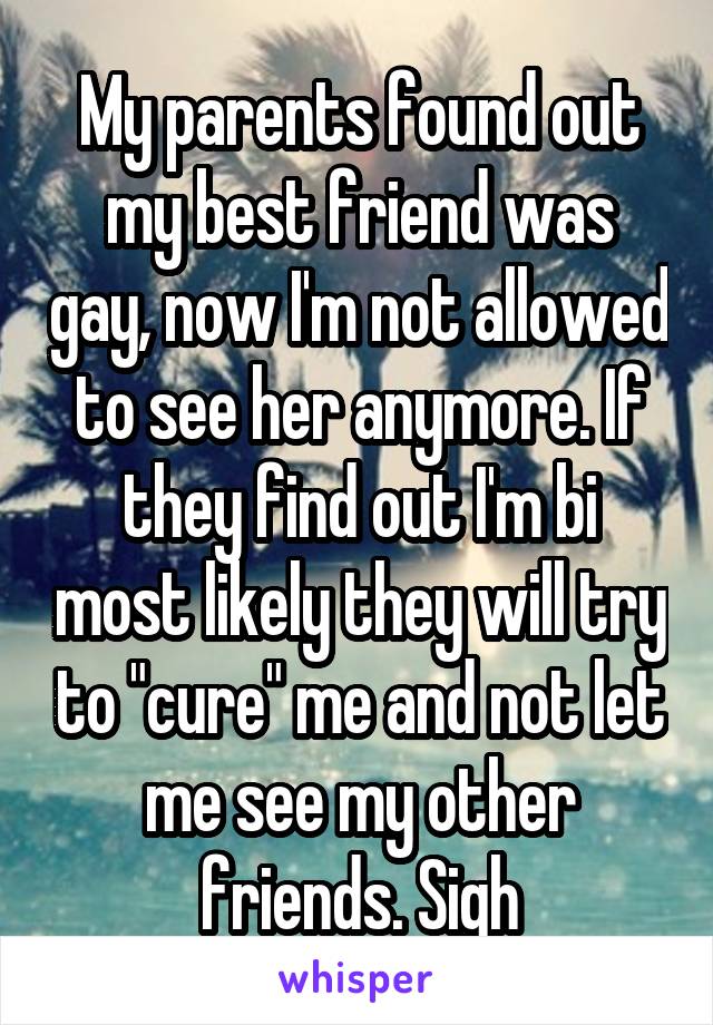 My parents found out my best friend was gay, now I'm not allowed to see her anymore. If they find out I'm bi most likely they will try to "cure" me and not let me see my other friends. Sigh