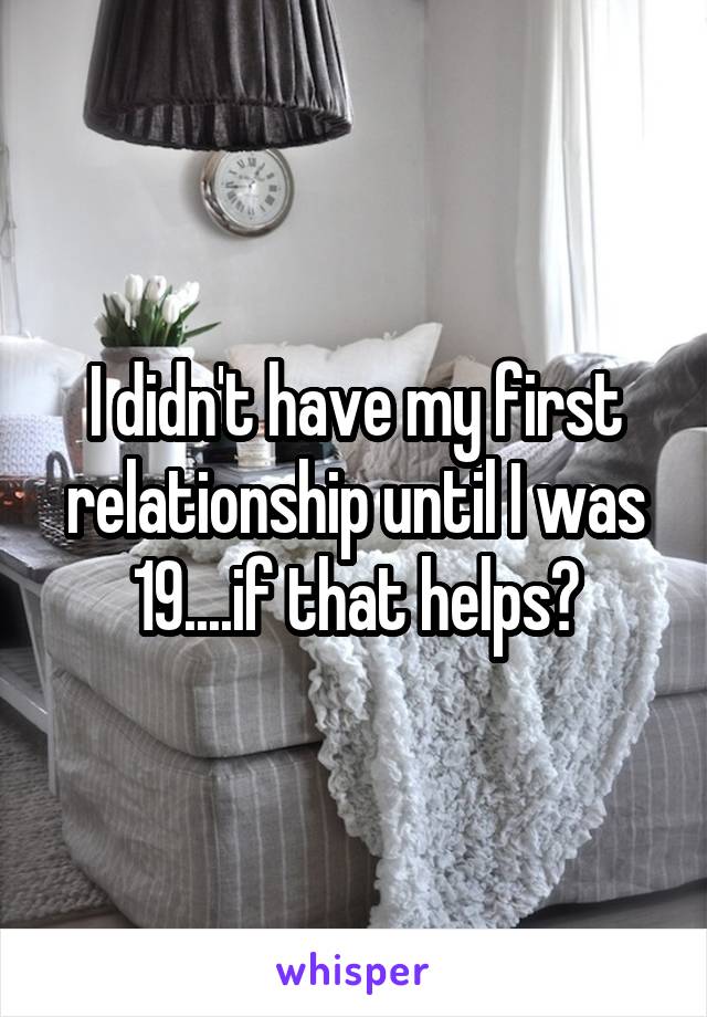 I didn't have my first relationship until I was 19....if that helps?