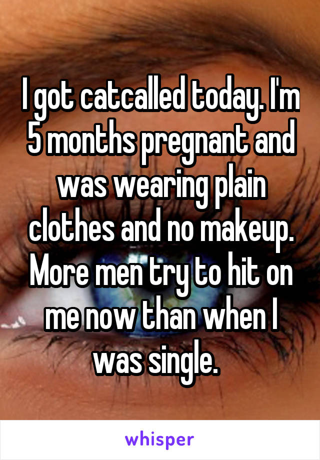 I got catcalled today. I'm 5 months pregnant and was wearing plain clothes and no makeup. More men try to hit on me now than when I was single.  