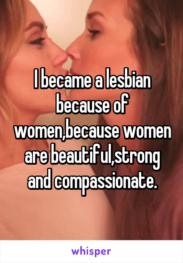 I became a lesbian because of women,because women are beautiful,strong and compassionate.