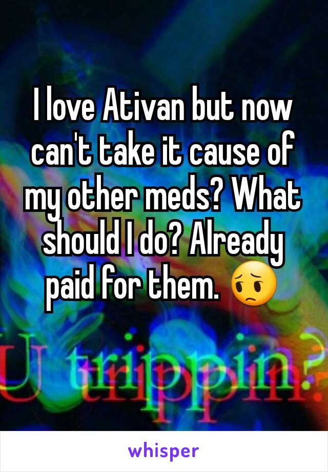 I love Ativan but now can't take it cause of my other meds? What should I do? Already paid for them. 😔