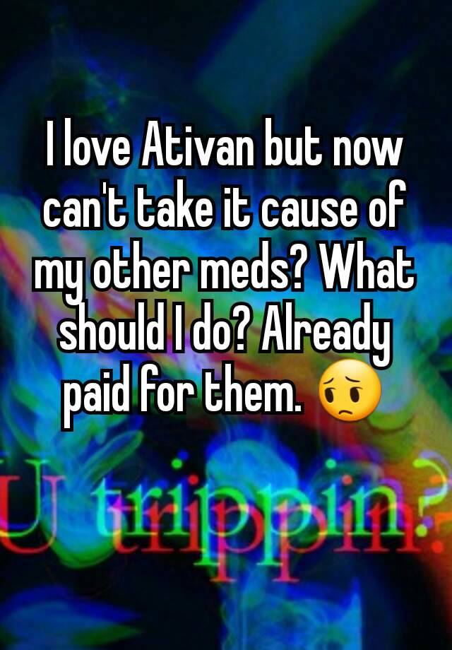 I love Ativan but now can't take it cause of my other meds? What should I do? Already paid for them. 😔