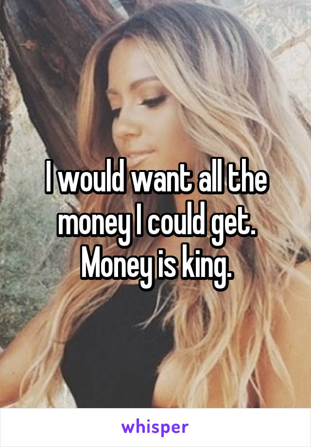 I would want all the money I could get. Money is king.
