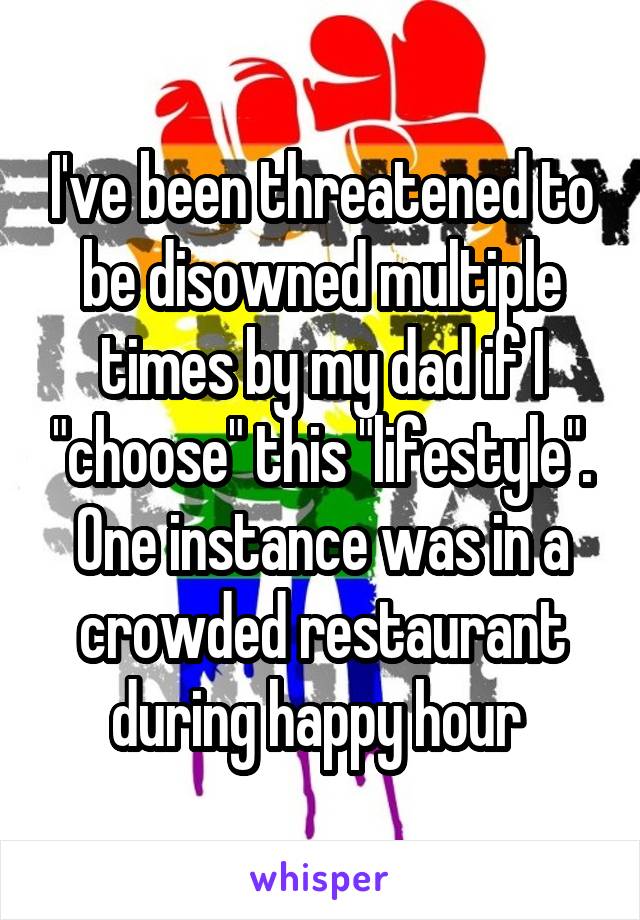 I've been threatened to be disowned multiple times by my dad if I "choose" this "lifestyle". One instance was in a crowded restaurant during happy hour 