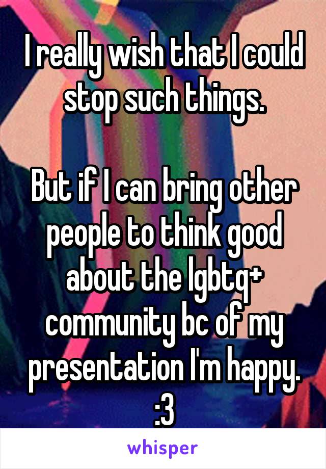 I really wish that I could stop such things.

But if I can bring other people to think good about the lgbtq+ community bc of my presentation I'm happy. :3