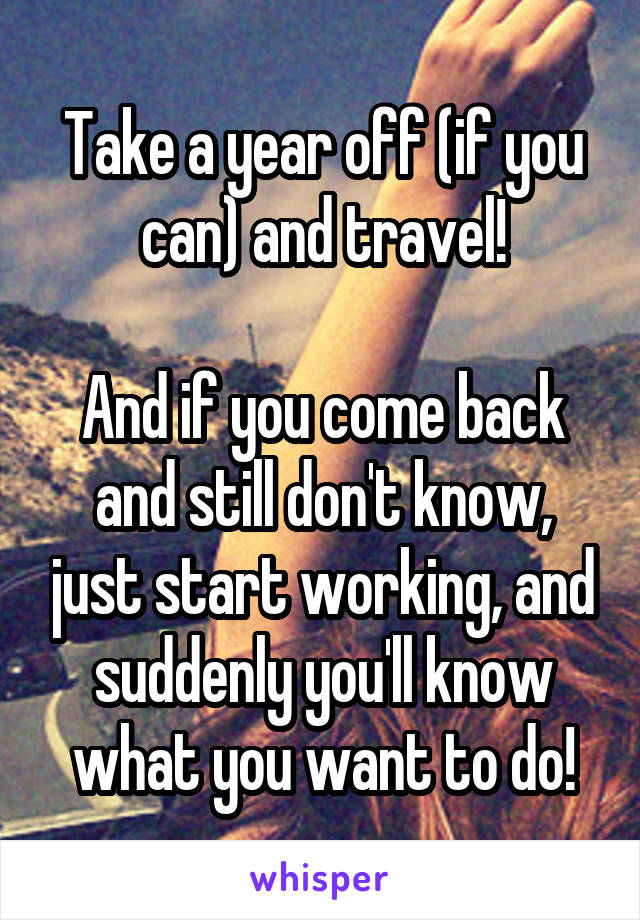 Take a year off (if you can) and travel!

And if you come back and still don't know, just start working, and suddenly you'll know what you want to do!