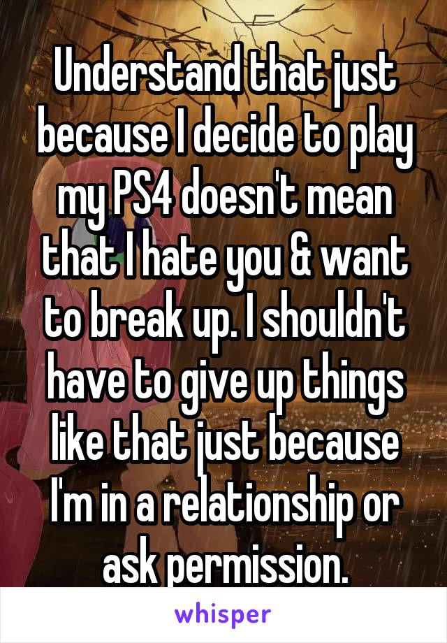 Understand that just because I decide to play my PS4 doesn't mean that I hate you & want to break up. I shouldn't have to give up things like that just because I'm in a relationship or ask permission.