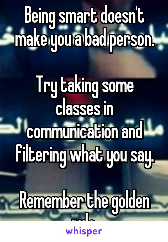 Being smart doesn't make you a bad person.

Try taking some classes in communication and filtering what you say.

Remember the golden rule.