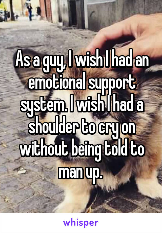 As a guy, I wish I had an emotional support system. I wish I had a shoulder to cry on without being told to man up. 