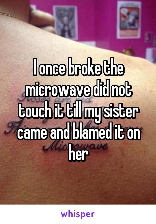 I once broke the microwave did not touch it till my sister came and blamed it on her