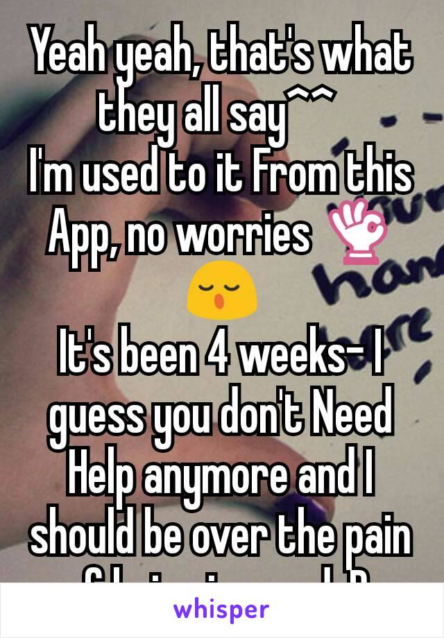 Yeah yeah, that's what they all say^^ 
I'm used to it From this App, no worries 👌😌
It's been 4 weeks- I guess you don't Need Help anymore and I should be over the pain of being ignored :D 
