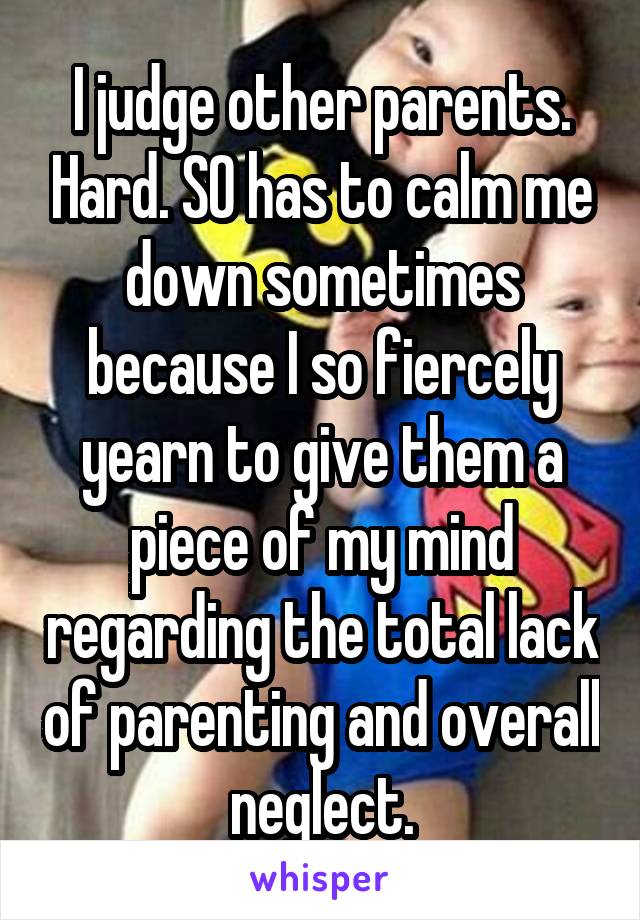 I judge other parents. Hard. SO has to calm me down sometimes because I so fiercely yearn to give them a piece of my mind regarding the total lack of parenting and overall neglect.